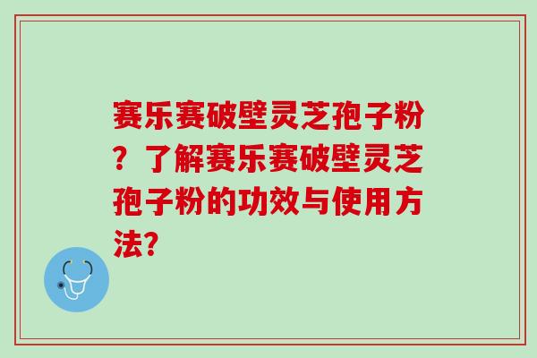 赛乐赛破壁灵芝孢子粉？了解赛乐赛破壁灵芝孢子粉的功效与使用方法？