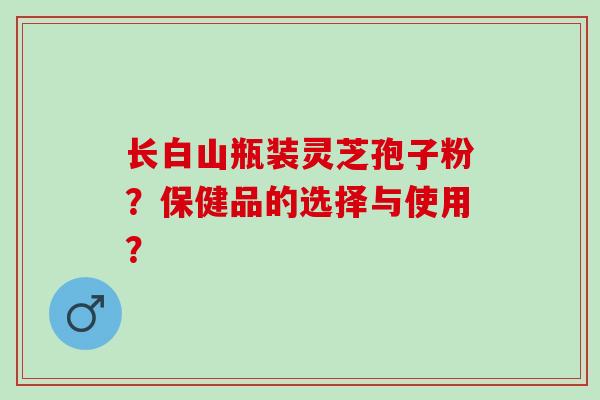 长白山瓶装灵芝孢子粉？保健品的选择与使用？