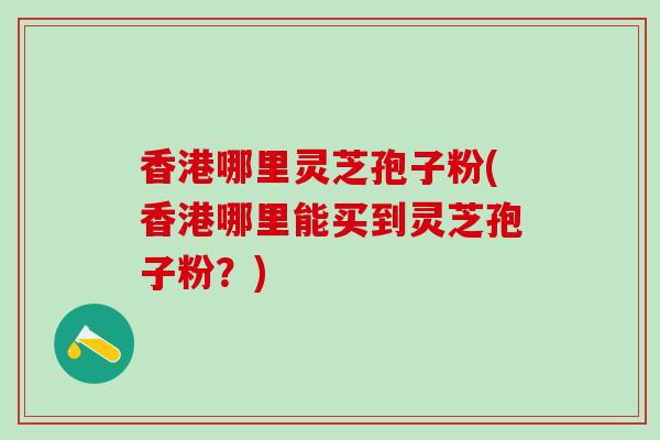 香港哪里灵芝孢子粉(香港哪里能买到灵芝孢子粉？)