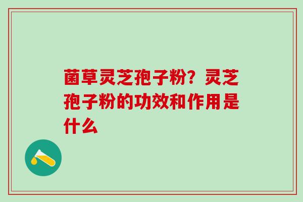 菌草灵芝孢子粉？灵芝孢子粉的功效和作用是什么