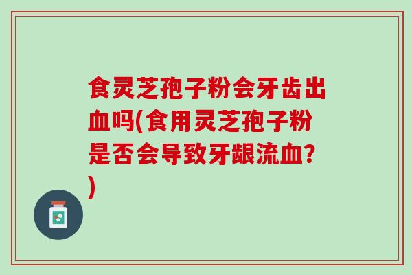 食灵芝孢子粉会牙齿出血吗(食用灵芝孢子粉是否会导致牙龈流血？)