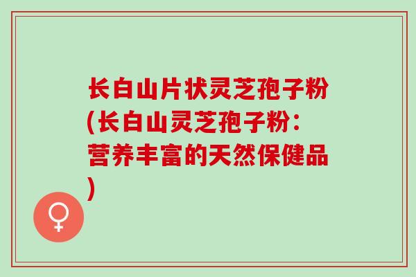 长白山片状灵芝孢子粉(长白山灵芝孢子粉：营养丰富的天然保健品)