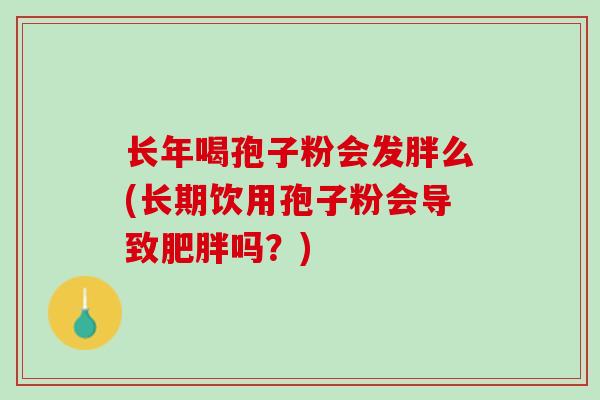 长年喝孢子粉会发胖么(长期饮用孢子粉会导致肥胖吗？)