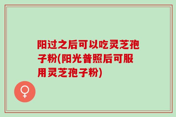 阳过之后可以吃灵芝孢子粉(阳光普照后可服用灵芝孢子粉)