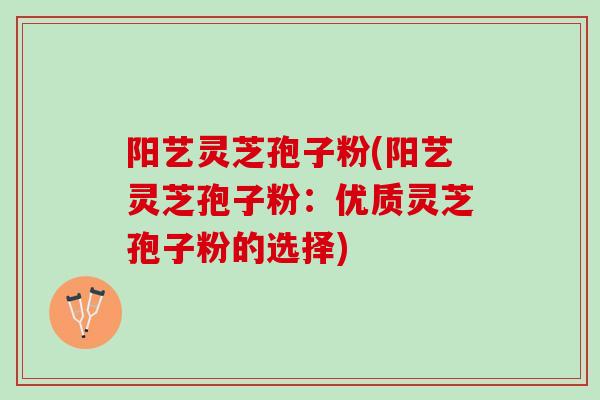 阳艺灵芝孢子粉(阳艺灵芝孢子粉：优质灵芝孢子粉的选择)