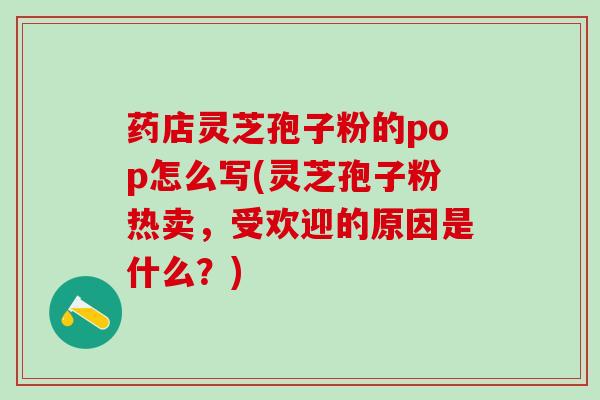 药店灵芝孢子粉的pop怎么写(灵芝孢子粉热卖，受欢迎的原因是什么？)