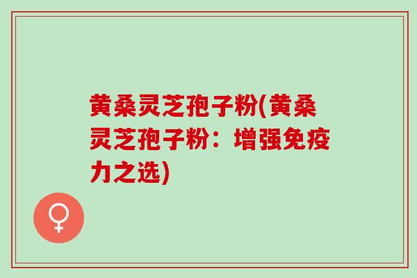 黄桑灵芝孢子粉(黄桑灵芝孢子粉：增强免疫力之选)