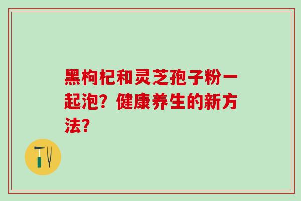 黑枸杞和灵芝孢子粉一起泡？健康养生的新方法？