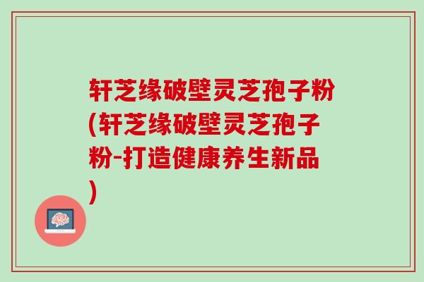 轩芝缘破壁灵芝孢子粉(轩芝缘破壁灵芝孢子粉-打造健康养生新品)