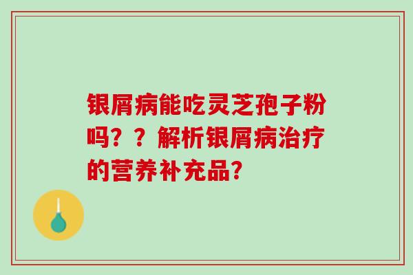 银屑病能吃灵芝孢子粉吗？？解析银屑病治疗的营养补充品？