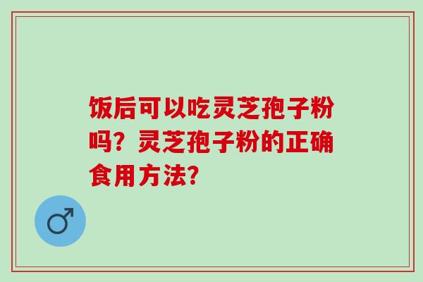 饭后可以吃灵芝孢子粉吗？灵芝孢子粉的正确食用方法？