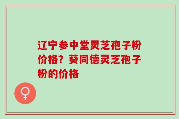 辽宁参中堂灵芝孢子粉价格？葵同德灵芝孢子粉的价格