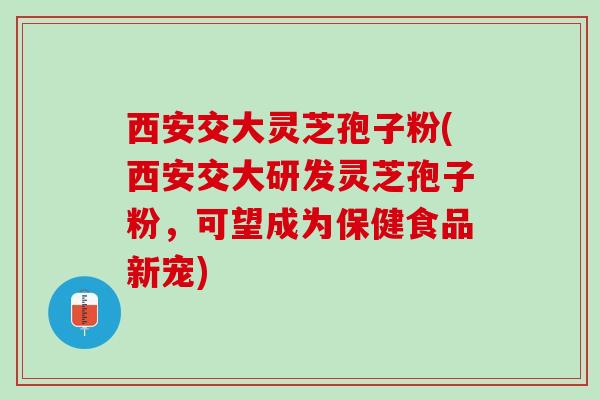 西安交大灵芝孢子粉(西安交大研发灵芝孢子粉，可望成为保健食品新宠)