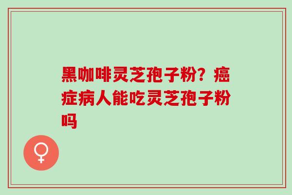 黑咖啡灵芝孢子粉？癌症病人能吃灵芝孢子粉吗