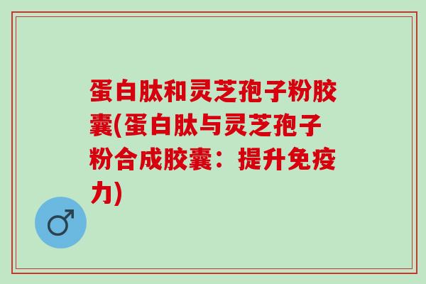 蛋白肽和灵芝孢子粉胶囊(蛋白肽与灵芝孢子粉合成胶囊：提升免疫力)