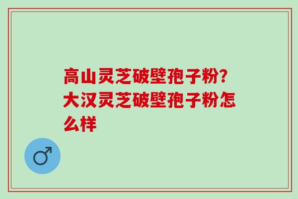 高山灵芝破壁孢子粉？大汉灵芝破壁孢子粉怎么样