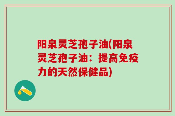 阳泉灵芝孢子油(阳泉灵芝孢子油：提高免疫力的天然保健品)