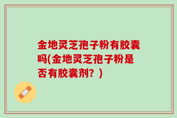 金地灵芝孢子粉有胶囊吗(金地灵芝孢子粉是否有胶囊剂？)