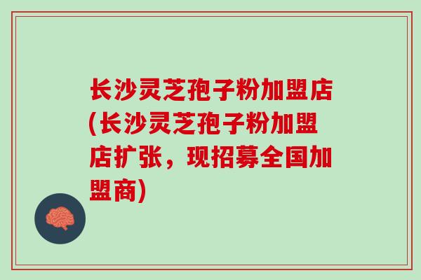 长沙灵芝孢子粉加盟店(长沙灵芝孢子粉加盟店扩张，现招募全国加盟商)