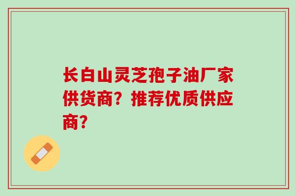 长白山灵芝孢子油厂家供货商？推荐优质供应商？