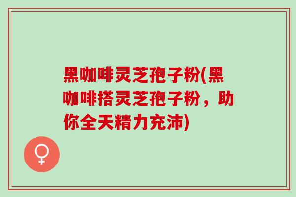 黑咖啡灵芝孢子粉(黑咖啡搭灵芝孢子粉，助你全天精力充沛)