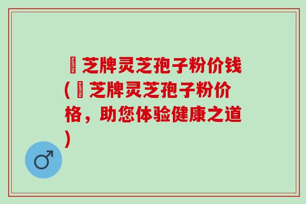 雲芝牌灵芝孢子粉价钱(雲芝牌灵芝孢子粉价格，助您体验健康之道)