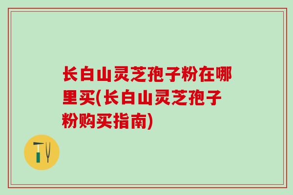 长白山灵芝孢子粉在哪里买(长白山灵芝孢子粉购买指南)