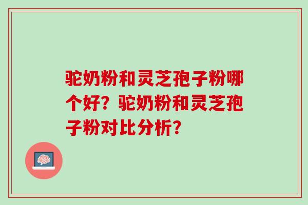 驼奶粉和灵芝孢子粉哪个好？驼奶粉和灵芝孢子粉对比分析？