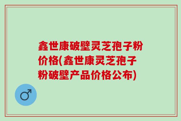 鑫世康破壁灵芝孢子粉价格(鑫世康灵芝孢子粉破壁产品价格公布)