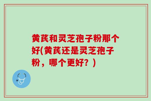 黄芪和灵芝孢子粉那个好(黄芪还是灵芝孢子粉，哪个更好？)