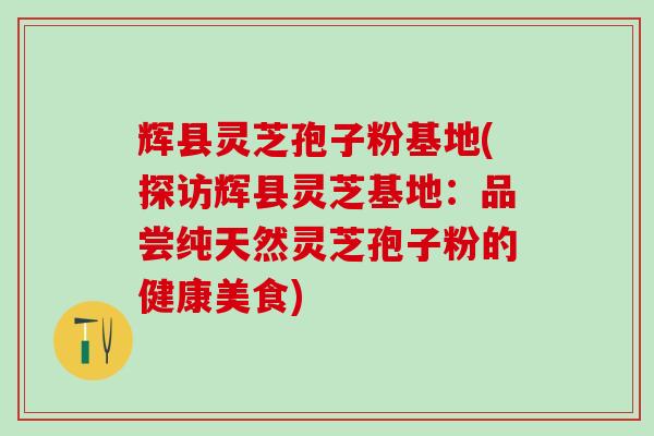 辉县灵芝孢子粉基地(探访辉县灵芝基地：品尝纯天然灵芝孢子粉的健康美食)