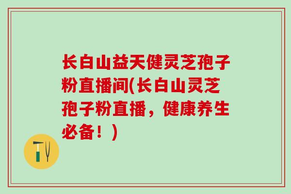 长白山益天健灵芝孢子粉直播间(长白山灵芝孢子粉直播，健康养生必备！)