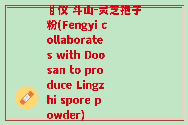 鳳仪 斗山-灵芝孢子粉(Fengyi collaborates with Doosan to produce Lingzhi spore powder)