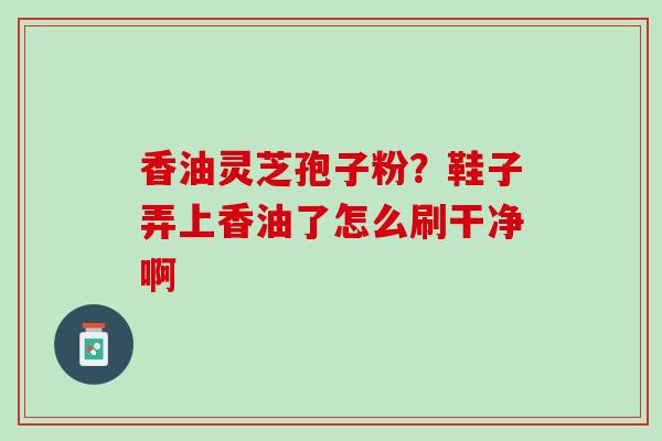 香油灵芝孢子粉？鞋子弄上香油了怎么刷干净啊
