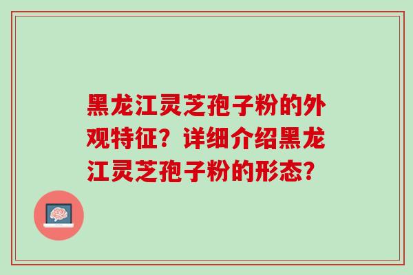 黑龙江灵芝孢子粉的外观特征？详细介绍黑龙江灵芝孢子粉的形态？