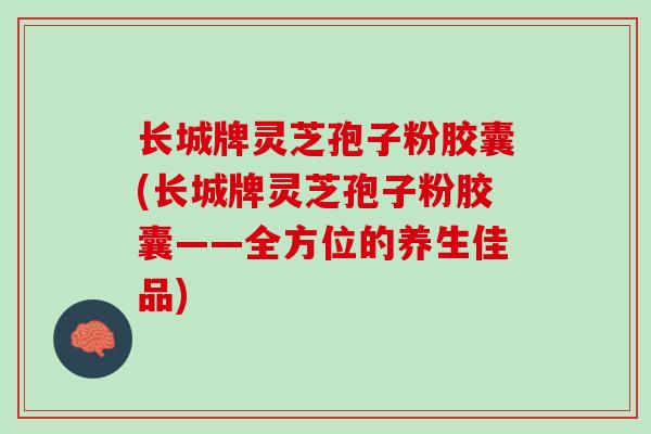 长城牌灵芝孢子粉胶囊(长城牌灵芝孢子粉胶囊——全方位的养生佳品)