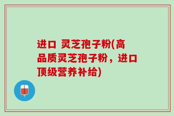进口 灵芝孢子粉(高品质灵芝孢子粉，进口顶级营养补给)