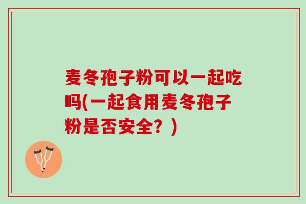 麦冬孢子粉可以一起吃吗(一起食用麦冬孢子粉是否安全？)