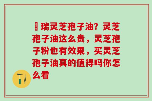 釆瑞灵芝孢子油？灵芝孢子油这么贵，灵芝孢子粉也有效果，买灵芝孢子油真的值得吗你怎么看
