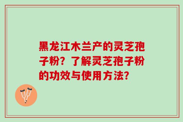 黑龙江木兰产的灵芝孢子粉？了解灵芝孢子粉的功效与使用方法？