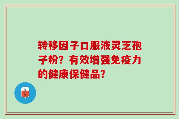 转移因子口服液灵芝孢子粉？有效增强免疫力的健康保健品？