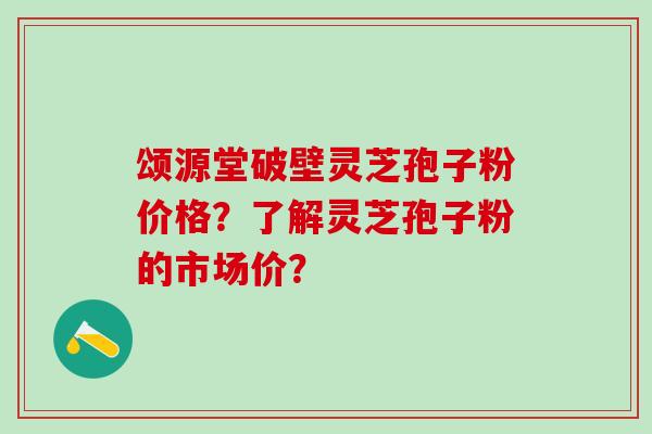 颂源堂破壁灵芝孢子粉价格？了解灵芝孢子粉的市场价？