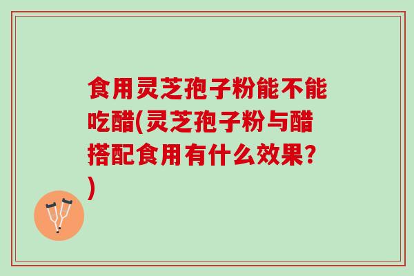 食用灵芝孢子粉能不能吃醋(灵芝孢子粉与醋搭配食用有什么效果？)