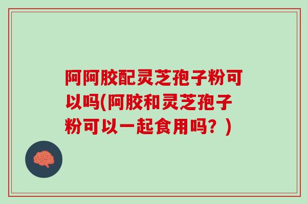 阿阿胶配灵芝孢子粉可以吗(阿胶和灵芝孢子粉可以一起食用吗？)