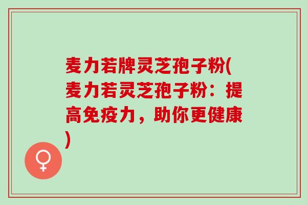 麦力若牌灵芝孢子粉(麦力若灵芝孢子粉：提高免疫力，助你更健康)
