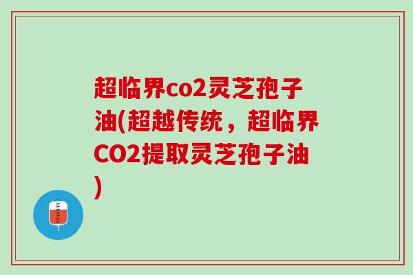 超临界co2灵芝孢子油(超越传统，超临界CO2提取灵芝孢子油)