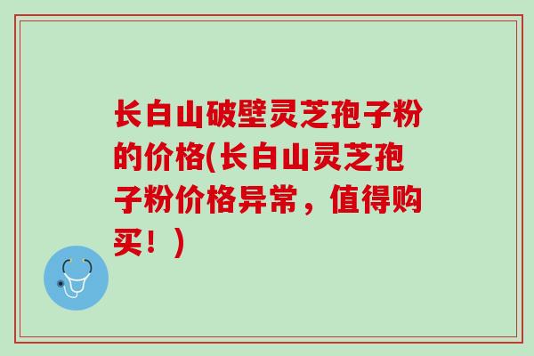 长白山破壁灵芝孢子粉的价格(长白山灵芝孢子粉价格异常，值得购买！)