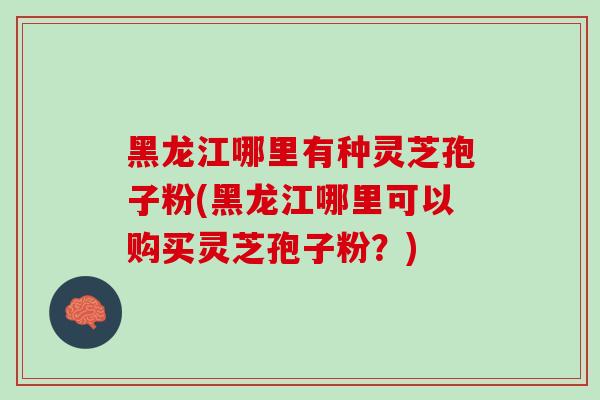 黑龙江哪里有种灵芝孢子粉(黑龙江哪里可以购买灵芝孢子粉？)