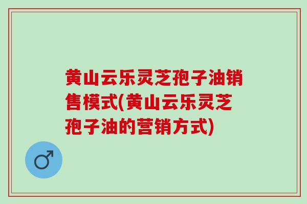黄山云乐灵芝孢子油销售模式(黄山云乐灵芝孢子油的营销方式)