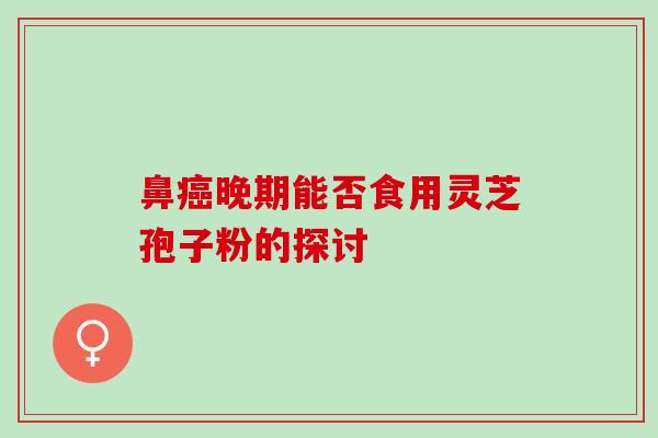 鼻癌晚期能否食用灵芝孢子粉的探讨